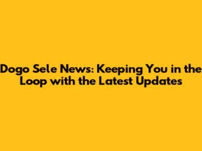 Dogo Sele News: Keeping You in the Loop with the Latest Updates