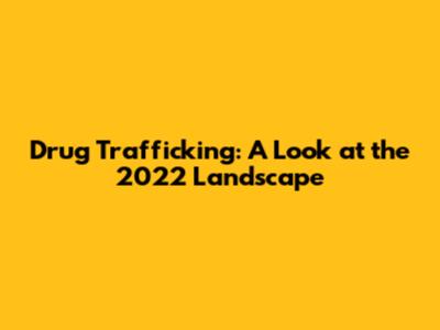 Drug Trafficking: A Look at the 2022 Landscape