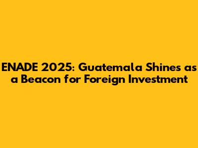 ENADE 2025: Guatemala Shines as a Beacon for Foreign Investment