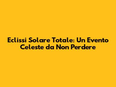 Eclissi Solare Totale: Un Evento Celeste da Non Perdere