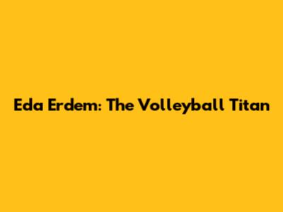 Eda Erdem: The Volleyball Titan