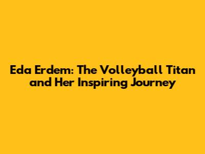 Eda Erdem: The Volleyball Titan and Her Inspiring Journey