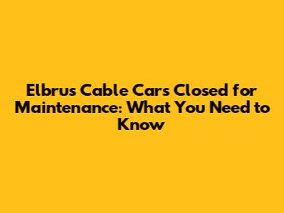 Elbrus Cable Cars Closed for Maintenance: What You Need to Know