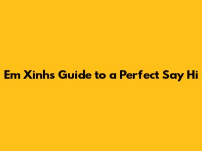 Em Xinh's Guide to a Perfect 'Say Hi'