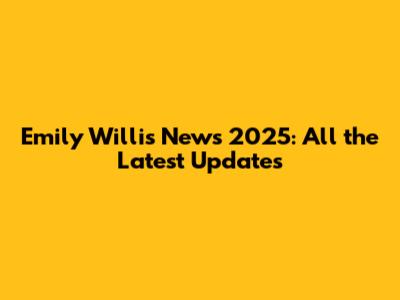 Emily Willis News 2025: All the Latest Updates