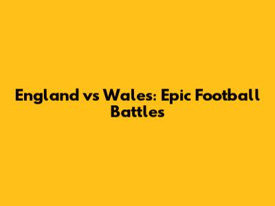 England vs Wales: Epic Football Battles