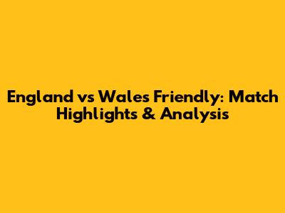 England vs Wales Friendly: Match Highlights & Analysis