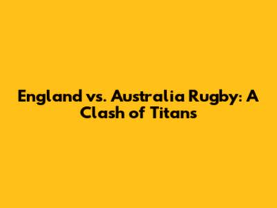 England vs. Australia Rugby: A Clash of Titans
