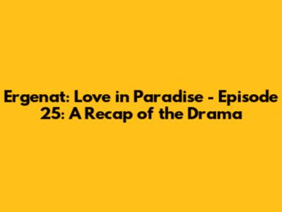 Ergenat: Love in Paradise - Episode 25: A Recap of the Drama