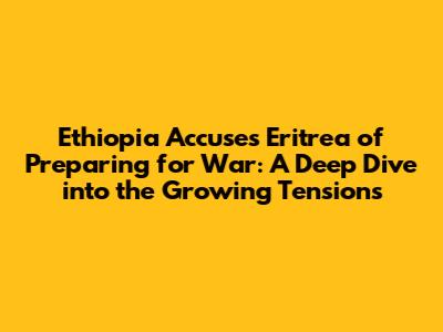 Ethiopia Accuses Eritrea of Preparing for War: A Deep Dive into the Growing Tensions