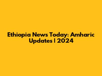 Ethiopia News Today: Amharic Updates | 2024