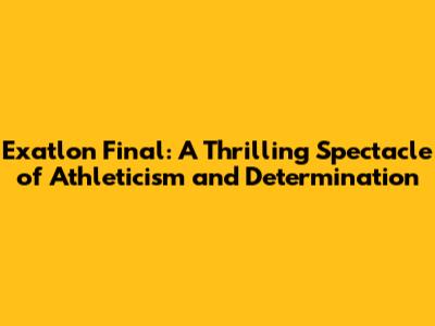 Exatlon Final: A Thrilling Spectacle of Athleticism and Determination