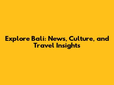 Explore Bali: News, Culture, and Travel Insights