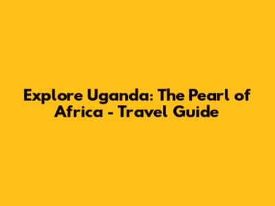 Explore Uganda: The Pearl of Africa - Travel Guide