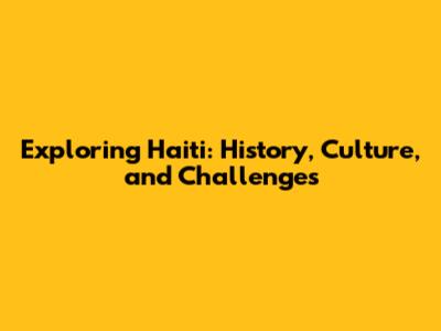 Exploring Haiti: History, Culture, and Challenges
