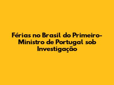 Férias no Brasil do Primeiro-Ministro de Portugal sob Investigação
