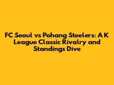 FC Seoul vs Pohang Steelers: A K League Classic Rivalry and Standings Dive