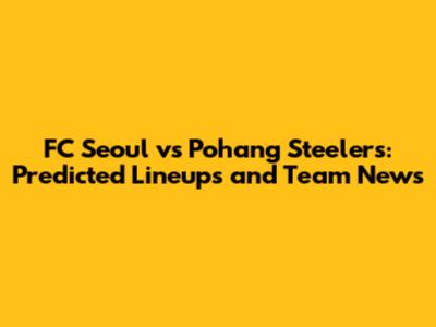 FC Seoul vs Pohang Steelers: Predicted Lineups and Team News