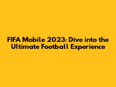 FIFA Mobile 2023: Dive into the Ultimate Football Experience