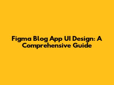 Figma Blog App UI Design: A Comprehensive Guide