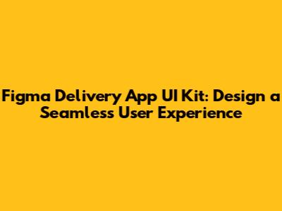 Figma Delivery App UI Kit: Design a Seamless User Experience