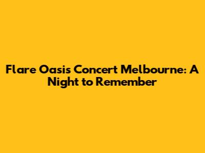 Flare Oasis Concert Melbourne: A Night to Remember