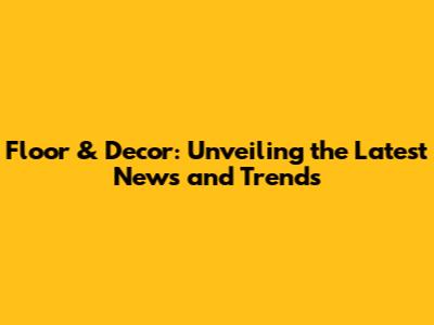 Floor & Decor: Unveiling the Latest News and Trends