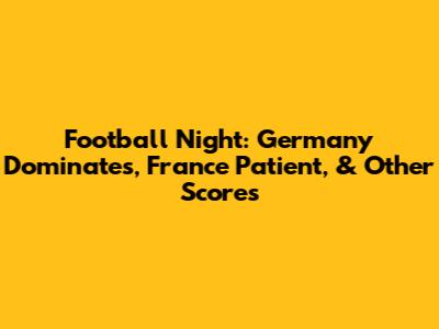 Football Night: Germany Dominates, France Patient, & Other Scores