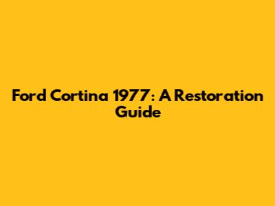 Ford Cortina 1977: A Restoration Guide