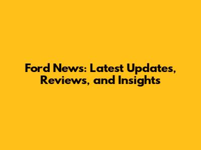 Ford News: Latest Updates, Reviews, and Insights