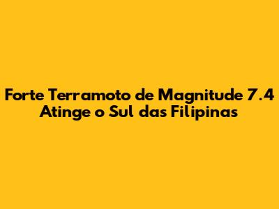 Forte Terramoto de Magnitude 7.4 Atinge o Sul das Filipinas