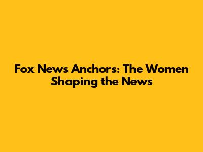 Fox News Anchors: The Women Shaping the News