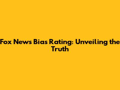Fox News Bias Rating: Unveiling the Truth