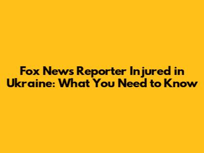 Fox News Reporter Injured in Ukraine: What You Need to Know