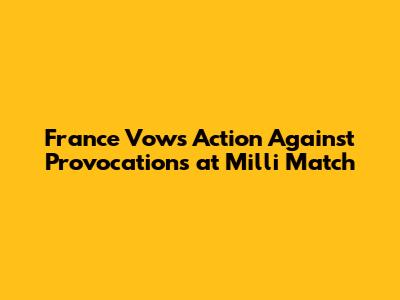 France Vows Action Against Provocations at 'Milli' Match
