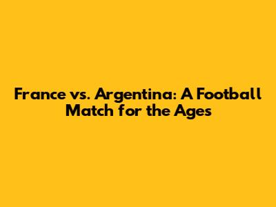 France vs. Argentina: A Football Match for the Ages