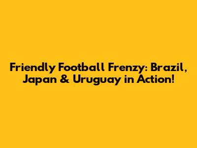 Friendly Football Frenzy: Brazil, Japan & Uruguay in Action!