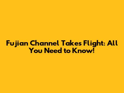 Fujian Channel Takes Flight: All You Need to Know!