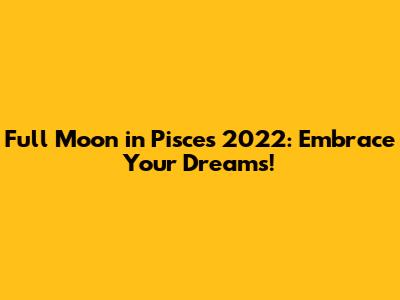 Full Moon in Pisces 2022: Embrace Your Dreams!