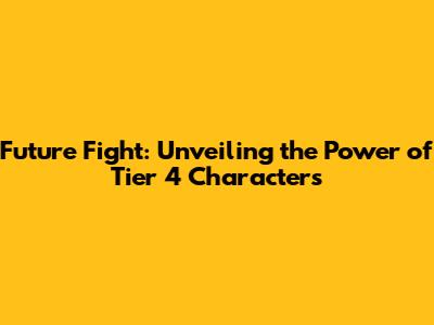 Future Fight: Unveiling the Power of Tier 4 Characters