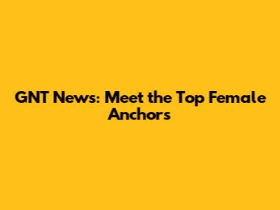 GNT News: Meet the Top Female Anchors