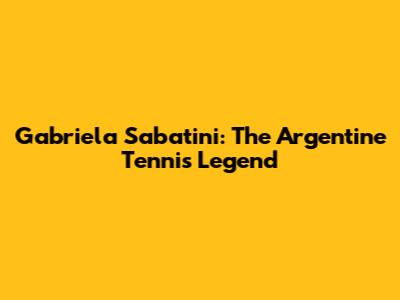 Gabriela Sabatini: The Argentine Tennis Legend