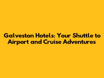 Galveston Hotels: Your Shuttle to Airport and Cruise Adventures