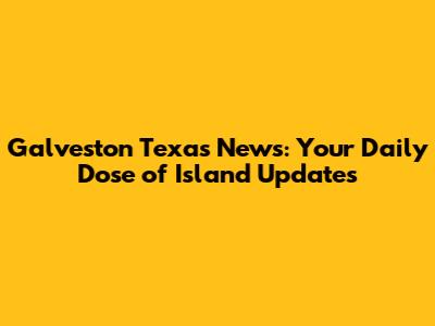 Galveston Texas News: Your Daily Dose of Island Updates