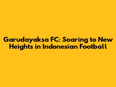 Garudayaksa FC: Soaring to New Heights in Indonesian Football