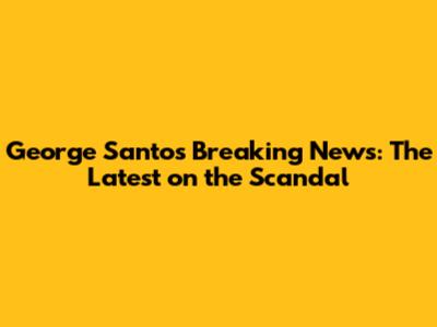 George Santos Breaking News: The Latest on the Scandal