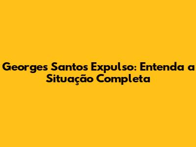 Georges Santos Expulso: Entenda a Situação Completa