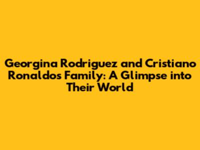 Georgina Rodriguez and Cristiano Ronaldo's Family: A Glimpse into Their World