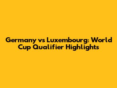 Germany vs Luxembourg: World Cup Qualifier Highlights
