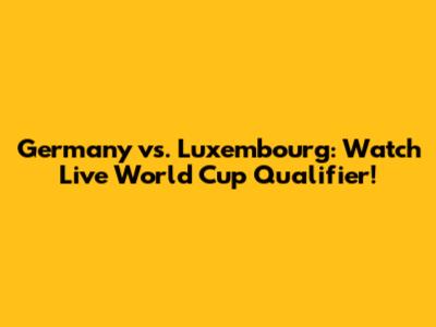 Germany vs. Luxembourg: Watch Live World Cup Qualifier!